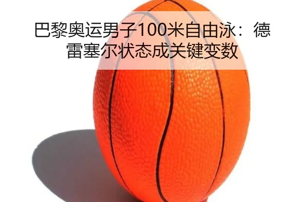 巴黎奥运男子100米自由泳：德雷塞尔状态成关键变数